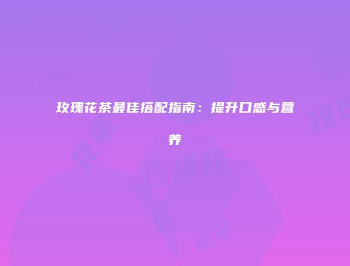 玫瑰花茶最佳搭配指南：提升口感与营养