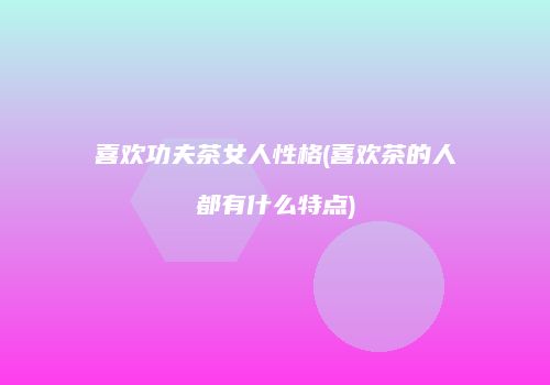 喜欢功夫茶女人性格(喜欢茶的人都有什么特点)