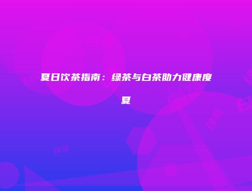 夏日饮茶指南：绿茶与白茶助力健康度夏