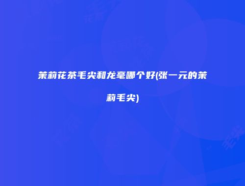 茉莉花茶毛尖和龙毫哪个好(张一元的茉莉毛尖)