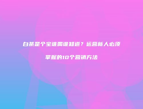 白茶是个宝谁喝谁知道？运营新人必须掌握的10个营销方法