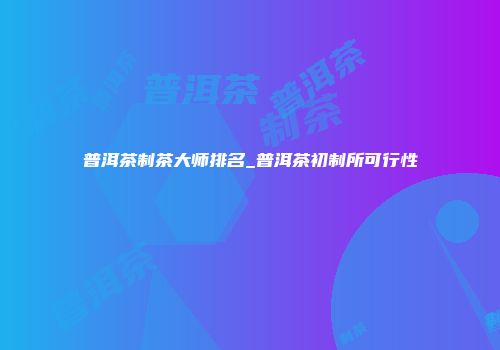 普洱茶制茶大师排名_普洱茶初制所可行性
