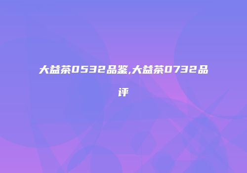 大益茶0532品鉴,大益茶0732品评