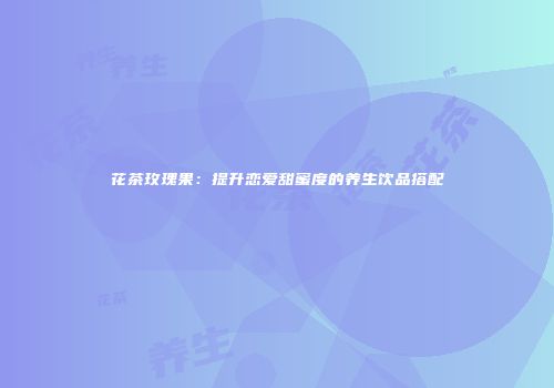 花茶玫瑰果：提升恋爱甜蜜度的养生饮品搭配