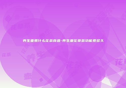 养生壶煮什么花茶食谱-养生壶花草茶功能煮多久