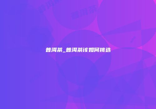 普洱茶_普洱茶该如何挑选