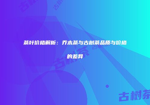 茶叶价格解析：乔木茶与古树茶品质与价格的差异