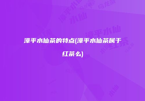 漳平水仙茶的特点(漳平水仙茶属于红茶么)