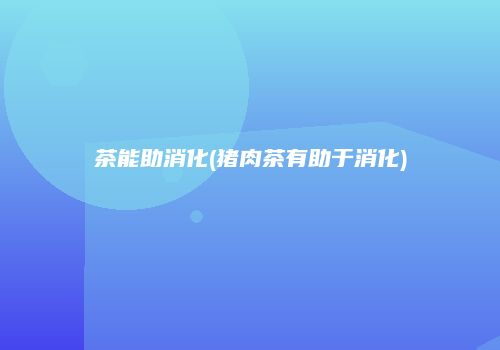 茶能助消化(猪肉茶有助于消化)