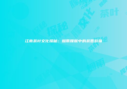 江南茶叶文化探秘：烟雨朦胧中的茶香韵味