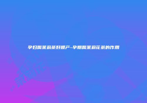 孕妇喝茉莉茶好顺产-孕期喝茉莉花茶的作用