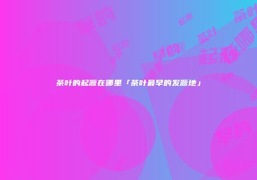 茶叶的起源在哪里「茶叶最早的发源地」