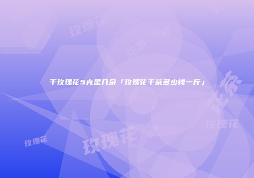 干玫瑰花5克是几朵「玫瑰花干茶多少钱一斤」