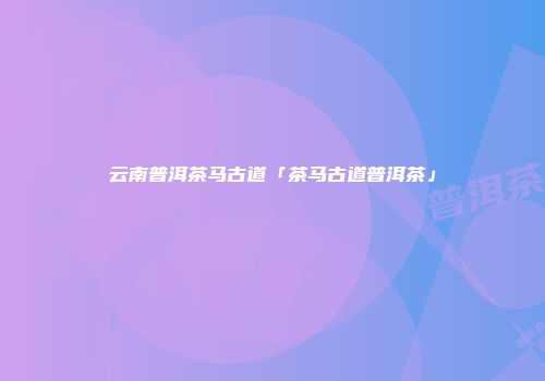 云南普洱茶马古道「茶马古道普洱茶」