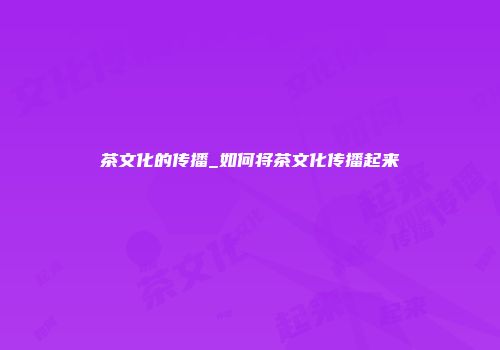 茶文化的传播_如何将茶文化传播起来