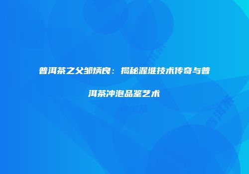 普洱茶之父邹炳良：揭秘渥堆技术传奇与普洱茶冲泡品鉴艺术