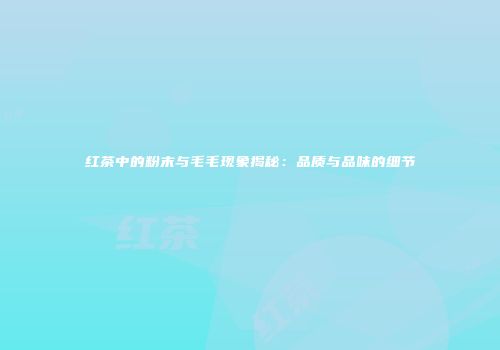 红茶中的粉末与毛毛现象揭秘：品质与品味的细节