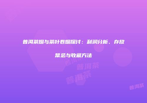 普洱茶烟与茶叶卷烟探讨：利润分析、存放禁忌与收藏方法