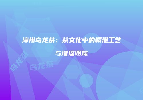 漳州乌龙茶：茶文化中的精湛工艺与璀璨明珠