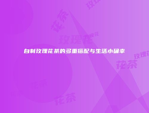 自制玫瑰花茶的多重搭配与生活小确幸
