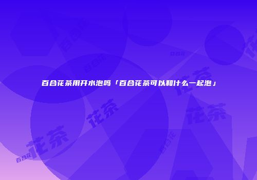 百合花茶用开水泡吗「百合花茶可以和什么一起泡」