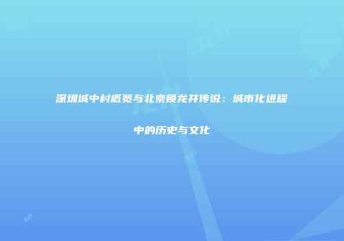 深圳城中村概览与北京锁龙井传说：城市化进程中的历史与文化