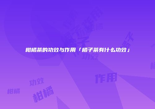 柑橘茶的功效与作用「橘子茶有什么功效」