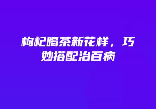 枸杞喝茶新花样，巧妙搭配治百病
