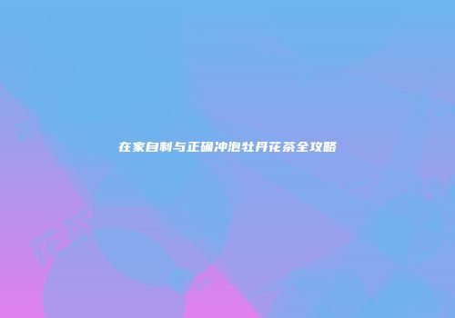 在家自制与正确冲泡牡丹花茶全攻略