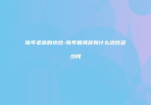 陈年老茶的功效-陈年普洱茶有什么功效多少钱