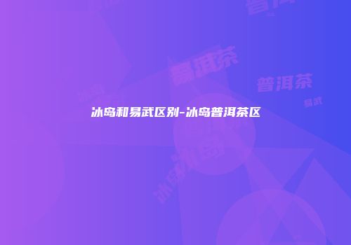 冰岛和易武区别-冰岛普洱茶区