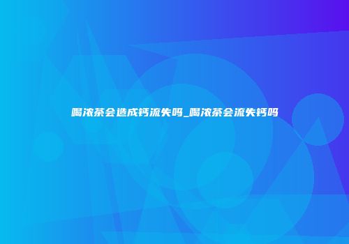 喝浓茶会造成钙流失吗_喝浓茶会流失钙吗