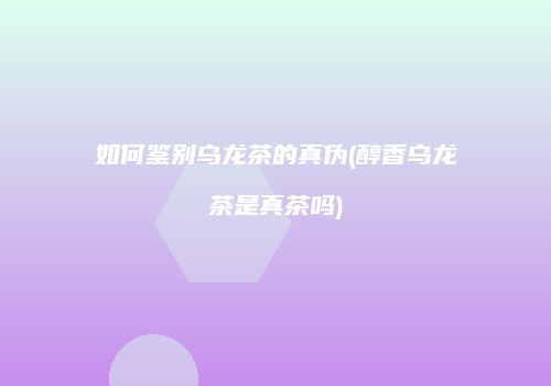 如何鉴别乌龙茶的真伪(醇香乌龙茶是真茶吗)