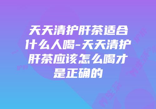 天天清护肝茶适合什么人喝-天天清护肝茶应该怎么喝才是正确的