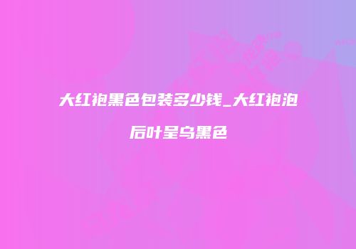 大红袍黑色包装多少钱_大红袍泡后叶呈乌黑色