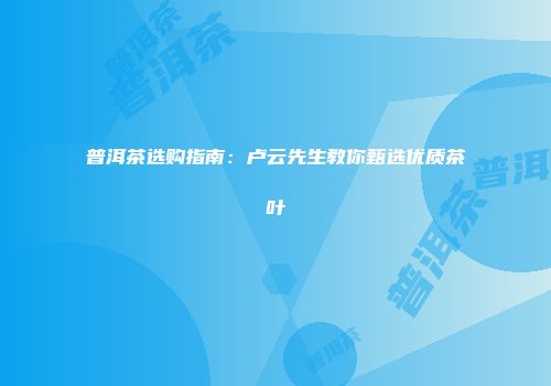 普洱茶选购指南：卢云先生教你甄选优质茶叶