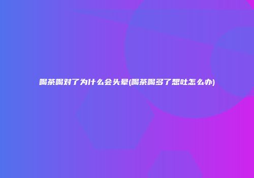 喝茶喝对了为什么会头晕(喝茶喝多了想吐怎么办)