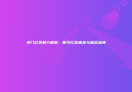 祁门红茶魅力解析：探寻红茶极品与知名品牌