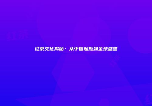 红茶文化揭秘：从中国起源到全球盛誉