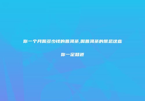 你一个月喝多少钱的普洱茶,喝普洱茶的禁忌这些你一定知道