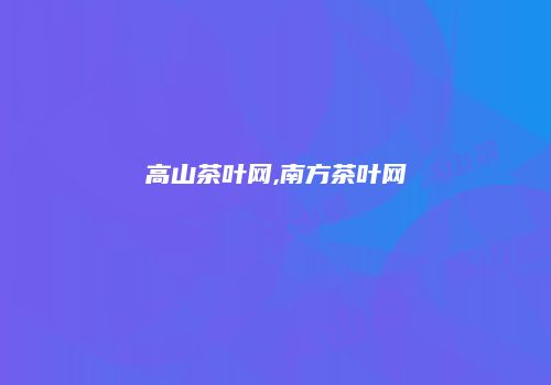 高山茶叶网,南方茶叶网