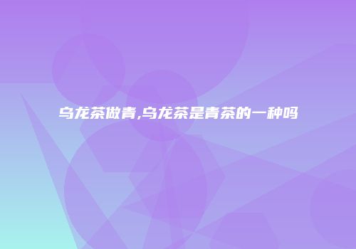 乌龙茶做青,乌龙茶是青茶的一种吗