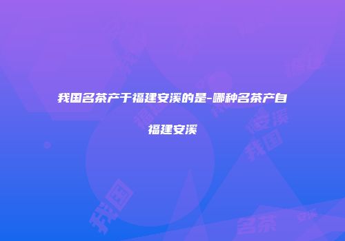 我国名茶产于福建安溪的是-哪种名茶产自福建安溪
