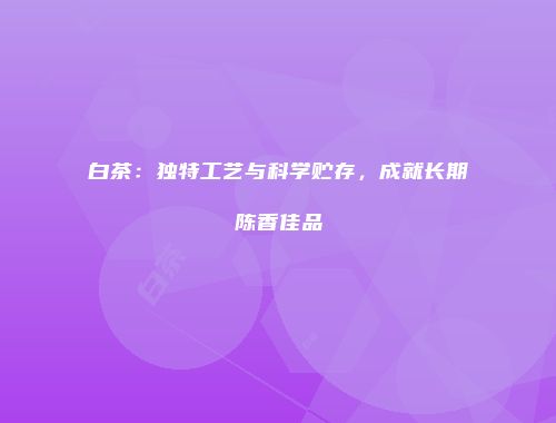 白茶：独特工艺与科学贮存，成就长期陈香佳品