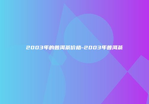 2003年的普洱茶价格-2003年普洱茶