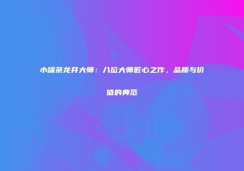 小罐茶龙井大师：八位大师匠心之作，品质与价值的典范
