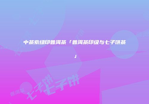 中茶紫绿印普洱茶「普洱茶印级与七子饼茶」