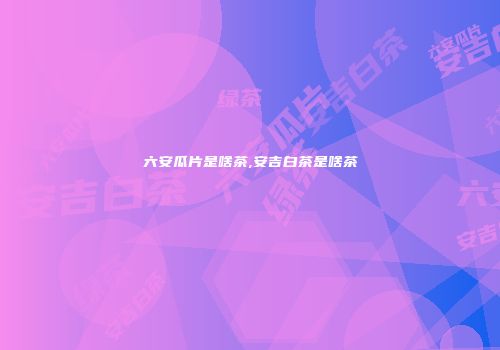 六安瓜片是啥茶,安吉白茶是啥茶