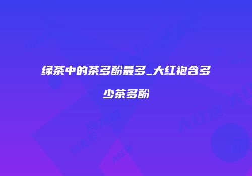 绿茶中的茶多酚最多_大红袍含多少茶多酚