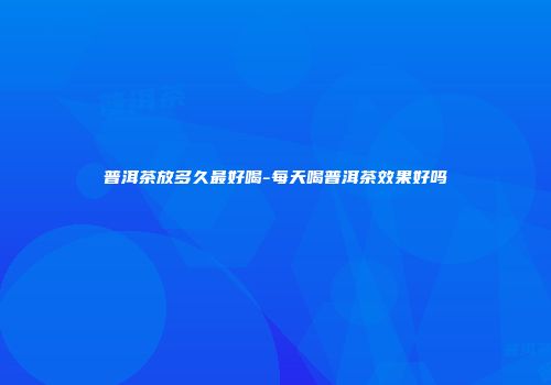 普洱茶放多久最好喝-每天喝普洱茶效果好吗